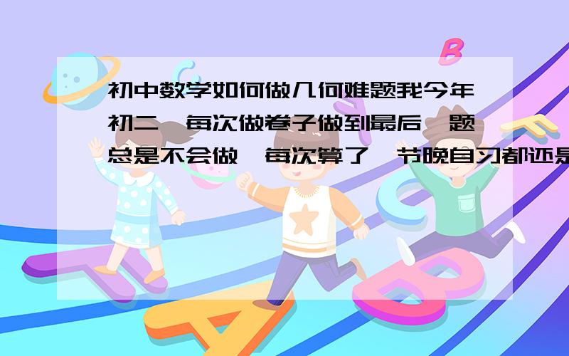 初中数学如何做几何难题我今年初二,每次做卷子做到最后一题总是不会做,每次算了一节晚自习都还是算不出来（要不然就是错的）,每次都发现自己的思路和正确答案的思路差好远,所以才算