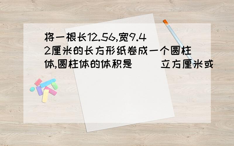 将一根长12.56,宽9.42厘米的长方形纸卷成一个圆柱体,圆柱体的体积是（ ）立方厘米或（ ）立方厘米