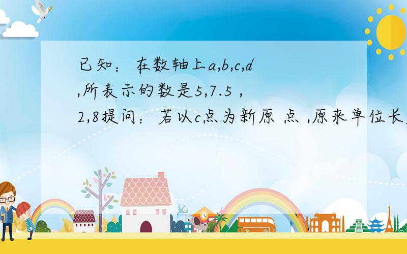 已知：在数轴上a,b,c,d,所表示的数是5,7.5 ,2,8提问：若以c点为新原 点 ,原来单位长度的2倍为新原点长度,则a点所表示的数为多少?d点所表示的数为多少?回答：2倍的话那原来离0位置1的地方就变