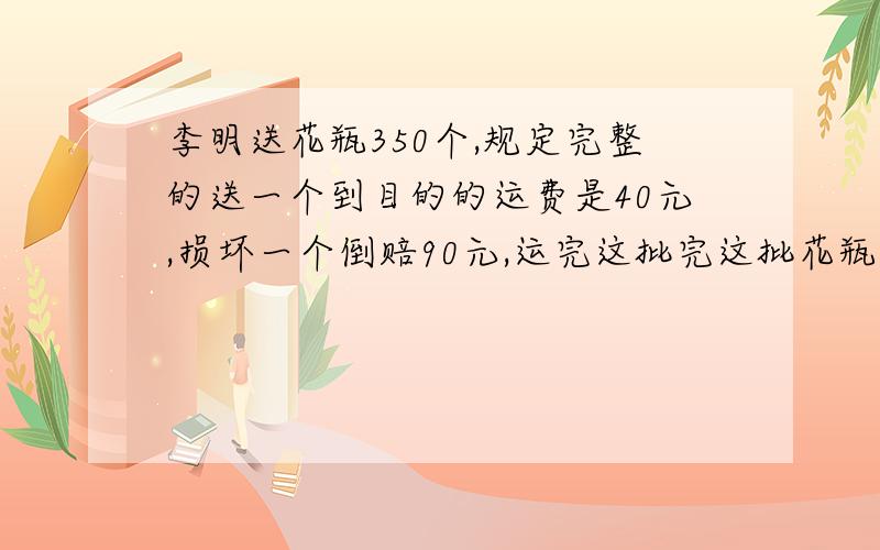 李明送花瓶350个,规定完整的送一个到目的的运费是40元,损坏一个倒赔90元,运完这批完这批花瓶后李明拿到的运费是元.问途中损坏了几个花瓶?【急!