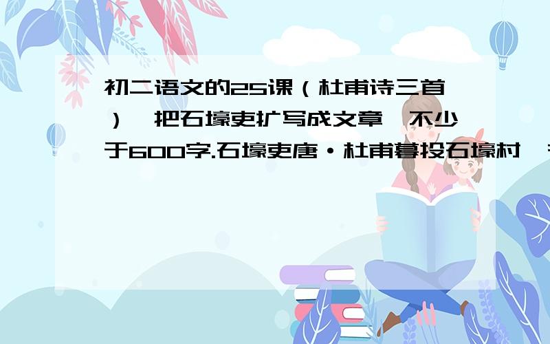 初二语文的25课（杜甫诗三首）,把石壕吏扩写成文章,不少于600字.石壕吏唐·杜甫暮投石壕村,有吏夜捉人.老翁逾墙走,老妇出门看.吏呼一何怒,妇啼一何苦!听妇前致词：三男邺城戍.一男附书