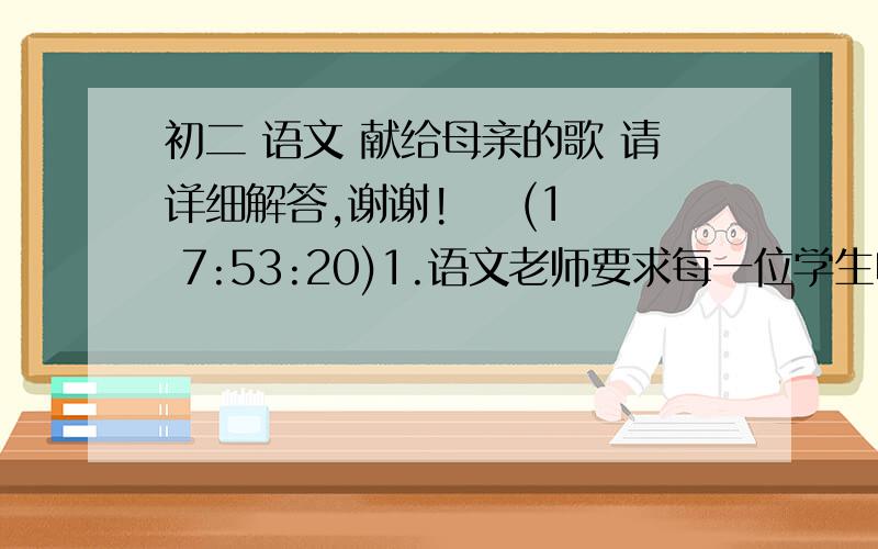 初二 语文 献给母亲的歌 请详细解答,谢谢!    (1 7:53:20)1.语文老师要求每一位学生收集一篇反映母亲的诗词或散文,结集成书.请你给这本书拟定一个书名,并为之写一句广告词.书名：广告词：