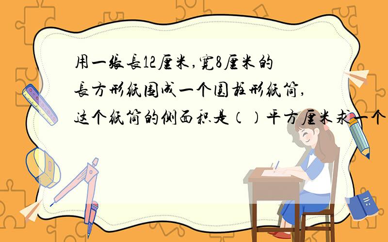 用一张长12厘米,宽8厘米的长方形纸围成一个圆柱形纸筒,这个纸筒的侧面积是（）平方厘米求一个圆柱的表面积,就是把它的（）加上它的（）