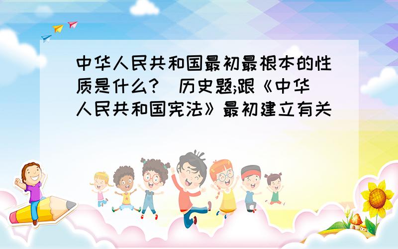 中华人民共和国最初最根本的性质是什么?（历史题;跟《中华人民共和国宪法》最初建立有关）