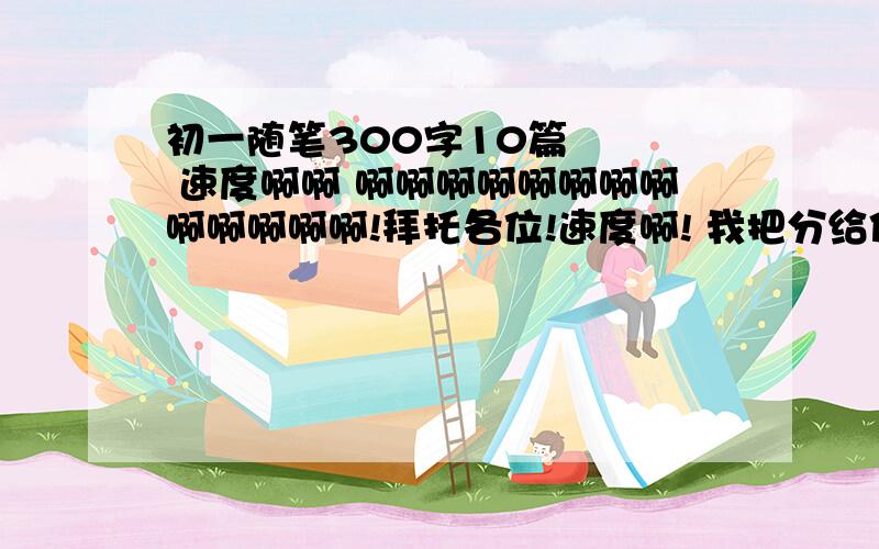 初一随笔300字10篇    速度啊啊 啊啊啊啊啊啊啊啊啊啊啊啊啊!拜托各位!速度啊! 我把分给你啊谢谢啊