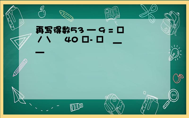 再写得数53 — 9 = □／＼ ∣40 □- □∣＿ ＿∣