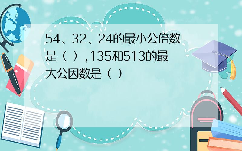 54、32、24的最小公倍数是（ ）,135和513的最大公因数是（ ）