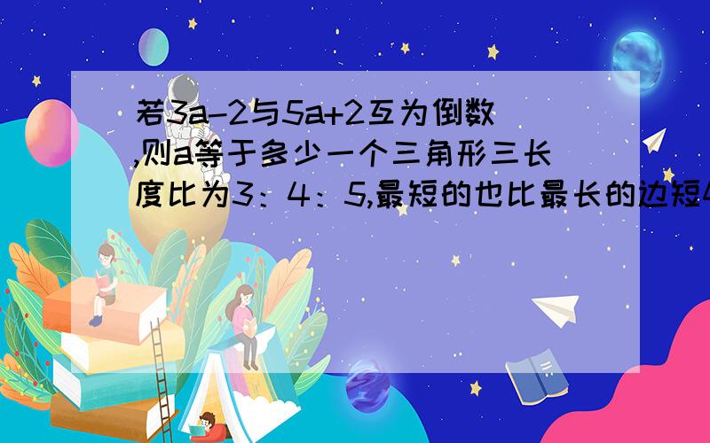 若3a-2与5a+2互为倒数,则a等于多少一个三角形三长度比为3：4：5,最短的也比最长的边短4厘米,则这个三角形的周长是?若关于x的方程2ax-3a=3x+2的解是4,则a=?小刚的爸爸买了公司的二年期债卷4500