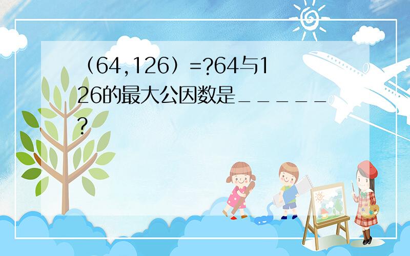 （64,126）=?64与126的最大公因数是_____?