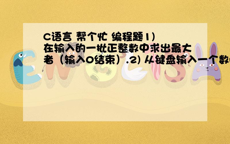 C语言 帮个忙 编程题1) 在输入的一批正整数中求出最大者（输入0结束）.2) 从键盘输入一个数n,打印高度为2*n-1行的菱形,例如：n=4时,打印图形如下：** * ** * * * ** * * * * * ** * * * ** * **