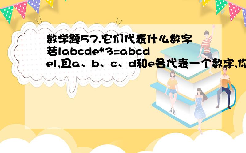 数学题57.它们代表什么数字若labcde*3=abcdel,且a、b、c、d和e各代表一个数字,你能推断出它们各代表的是几吗?