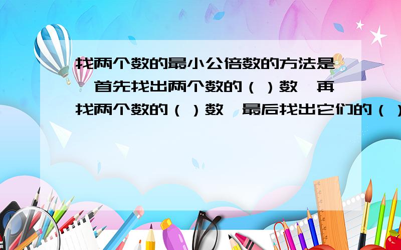 找两个数的最小公倍数的方法是∶首先找出两个数的（）数,再找两个数的（）数,最后找出它们的（）数.