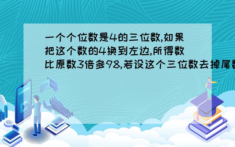 一个个位数是4的三位数,如果把这个数的4换到左边,所得数比原数3倍多98,若设这个三位数去掉尾数4,剩下