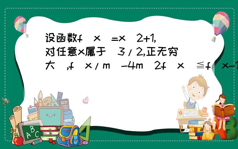 设函数f(x)=x^2+1,对任意x属于[3/2,正无穷大],f(x/m)-4m^2f(x)≦f(x-1)+4f(m)恒成立.则实数m的取值范围