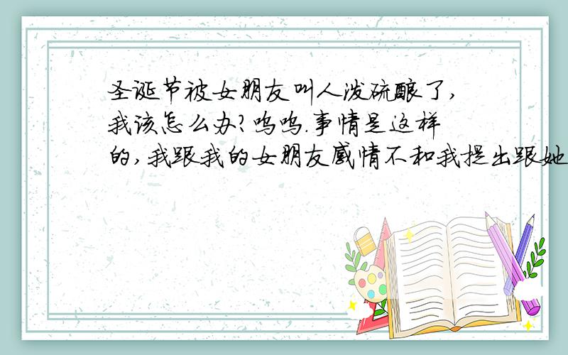 圣诞节被女朋友叫人泼硫酸了,我该怎么办?呜呜.事情是这样的,我跟我的女朋友感情不和我提出跟她分手,她不依不挠,今天我下班回家路上,被女朋友他表弟从拐角冲出,往我这泼什么东西,虽然