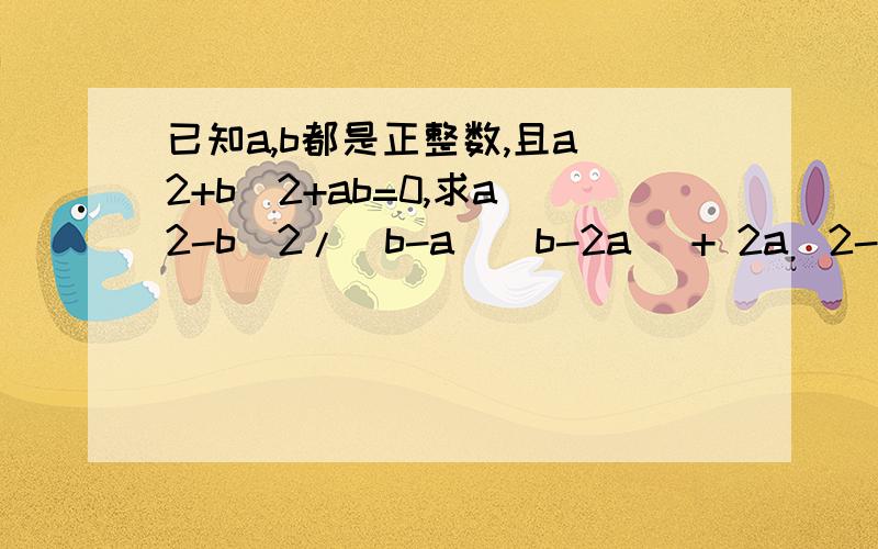 已知a,b都是正整数,且a^2+b^2+ab=0,求a^2-b^2/(b-a)(b-2a) + 2a^2-ab/4a^2-4ab+b^2★我这里先谢谢拉★失误，原题是这样已知a,b都是正整数,且a^2-b^2+ab=0,求a^2-b^2/(b-a)(b-2a) + 2a^2-ab/4a^2-4ab+b^2