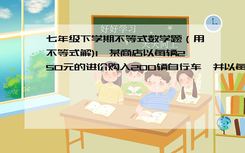 七年级下学期不等式数学题（用不等式解)1、某商店以每辆250元的进价购入200辆自行车,并以每辆275元的价格销售.两个月后自行车的销售款已超过这批自行车的进货款,这时已售出多少辆自行