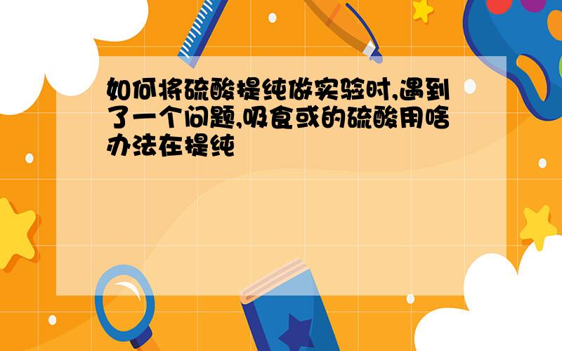 如何将硫酸提纯做实验时,遇到了一个问题,吸食或的硫酸用啥办法在提纯