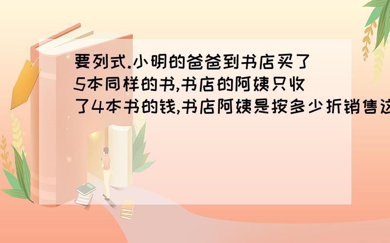 要列式.小明的爸爸到书店买了5本同样的书,书店的阿姨只收了4本书的钱,书店阿姨是按多少折销售这5本书的?