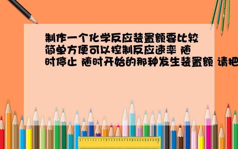 制作一个化学反应装置额要比较简单方便可以控制反应速率 随时停止 随时开始的那种发生装置额 请把做法和要用到的工具说一下工具尽量比较简单的那种 针筒之类的饿 是固体和液体的 在