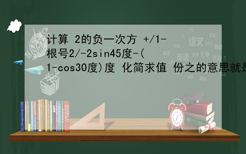 计算 2的负一次方 +/1-根号2/-2sin45度-(1-cos30度)度 化简求值 份之的意思就是分数的意思 分母在份之的前面 2a-4份之3-a除于 (a+2- a-2份之5) 其中a=-1