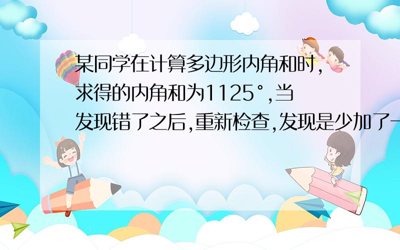 某同学在计算多边形内角和时,求得的内角和为1125°,当发现错了之后,重新检查,发现是少加了一个内角.问少加的这个内角是多少度?他求的是几边形的内角和?