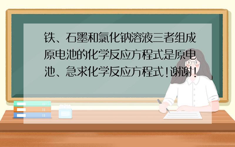 铁、石墨和氯化钠溶液三者组成原电池的化学反应方程式是原电池、急求化学反应方程式!谢谢!