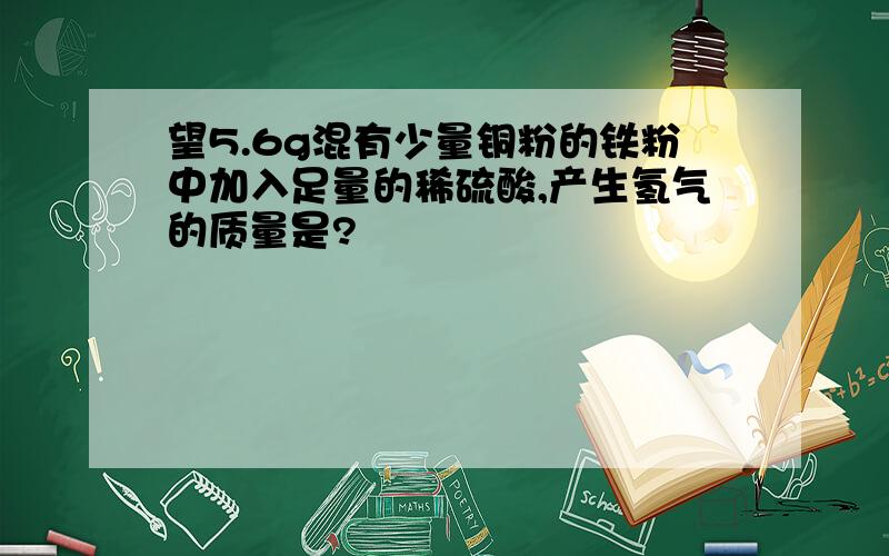 望5.6g混有少量铜粉的铁粉中加入足量的稀硫酸,产生氢气的质量是?