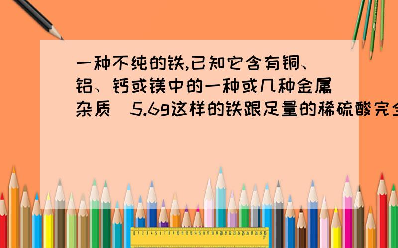 一种不纯的铁,已知它含有铜、铝、钙或镁中的一种或几种金属杂质．5.6g这样的铁跟足量的稀硫酸完全反应时,生成0.2g氢气,则此铁块中一定含有的金属杂质是?可我认为钙也正确,质量为120的钙