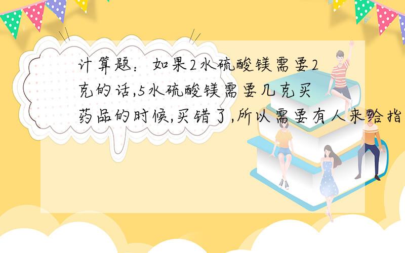 计算题：如果2水硫酸镁需要2克的话,5水硫酸镁需要几克买药品的时候,买错了,所以需要有人来给指点一下!回答正确的加分啊