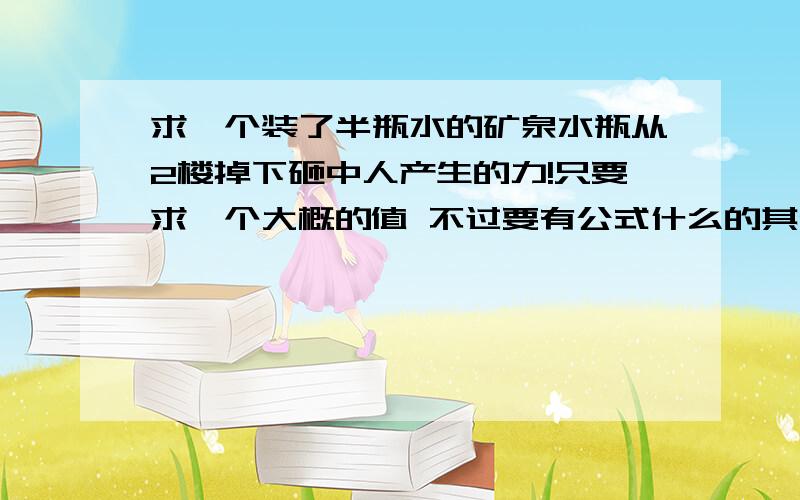 求一个装了半瓶水的矿泉水瓶从2楼掉下砸中人产生的力!只要求一个大概的值 不过要有公式什么的其他的比如重量啦 冲击时间啦 楼高啦 2楼随便多高自己估摸一个合适的值急用 矿泉水瓶重