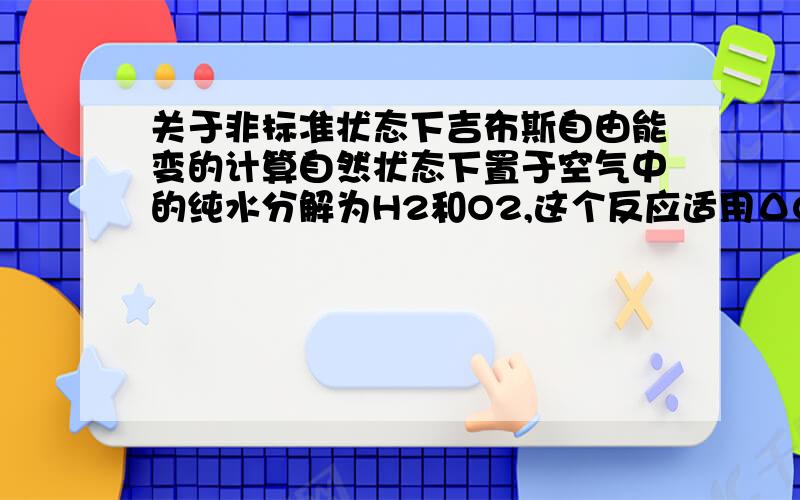 关于非标准状态下吉布斯自由能变的计算自然状态下置于空气中的纯水分解为H2和O2,这个反应适用ΔG = ΔG0 + RT·ln Q吗?是的话,ΔG为负无穷,该反应岂不是自发?