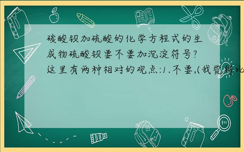 碳酸钡加硫酸的化学方程式的生成物硫酸钡要不要加沉淀符号?这里有两种相对的观点:1.不要,(我觉得比较好),因为反应物中的碳酸钡也是难溶.2.要,因为反应物一入硫酸就溶解,而生成物里的硫