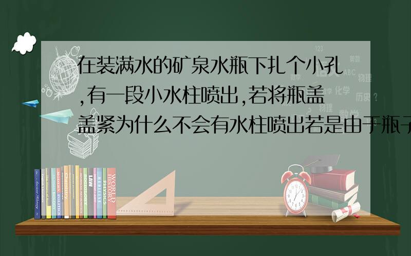 在装满水的矿泉水瓶下扎个小孔,有一段小水柱喷出,若将瓶盖盖紧为什么不会有水柱喷出若是由于瓶子里面和外面的压强相等,水不流出来 那么为什么打开瓶盖水就会流出来若是由于液体压强