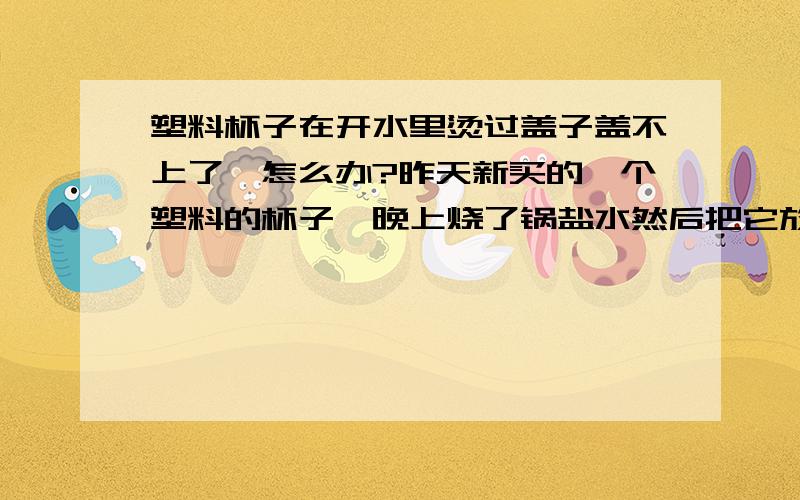 塑料杯子在开水里烫过盖子盖不上了,怎么办?昨天新买的一个塑料的杯子,晚上烧了锅盐水然后把它放在里面早上去盖的时候发现螺口不对了,盖不上嘞.（在放进开水之前用自来水冲洗过,杯子