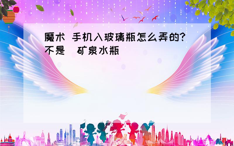 魔术 手机入玻璃瓶怎么弄的?不是（矿泉水瓶）