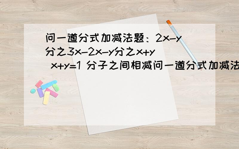 问一道分式加减法题：2x-y分之3x-2x-y分之x+y x+y=1 分子之间相减问一道分式加减法题：2x-y分之3x-2x-y分之x+y x+y=1 分子之间相减要加括号吗