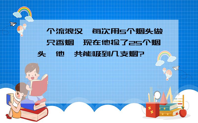 一个流浪汉,每次用5个烟头做一只香烟,现在他捡了25个烟头,他一共能吸到几支烟?