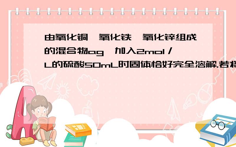 由氧化铜、氧化铁、氧化锌组成的混合物ag,加入2mol／L的硫酸50mL时固体恰好完全溶解.若将ag该混合物在足量的CO中加热充分反应,冷却后剩余固体的质量为：A.1.6g B.(a-1.6)g C.(a-3.2)g D.无法计算