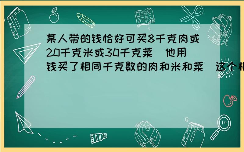 某人带的钱恰好可买8千克肉或20千克米或30千克菜．他用钱买了相同千克数的肉和米和菜．这个相同千克数是?