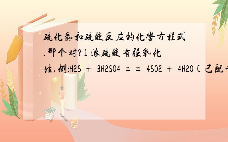 硫化氢和硫酸反应的化学方程式.那个对?1 浓硫酸有强氧化性,例：H2S + 3H2SO4 == 4SO2 + 4H2O(已配平) 2 还应该注意不能用浓硫酸干燥H2S,Br2H,I2H等还原性气体,因为二者会发生氧化还原反应 ,如 H2S+H2SO