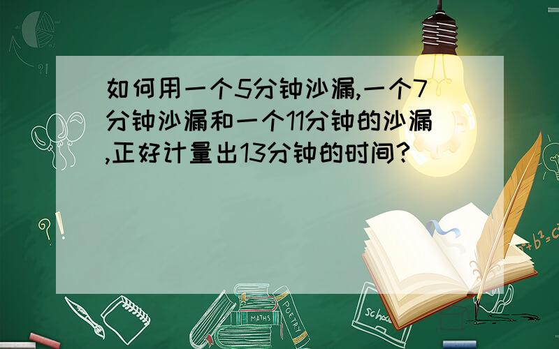 如何用一个5分钟沙漏,一个7分钟沙漏和一个11分钟的沙漏,正好计量出13分钟的时间?