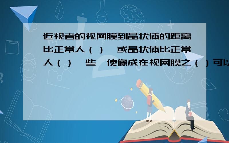 近视者的视网膜到晶状体的距离比正常人（）,或晶状体比正常人（）一些,使像成在视网膜之（）可以佩戴（）镜