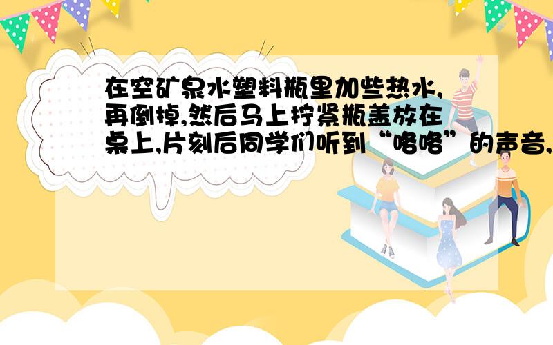 在空矿泉水塑料瓶里加些热水,再倒掉,然后马上拧紧瓶盖放在桌上,片刻后同学们听到“咯咯”的声音,瓶子凹了进去,这是为什么