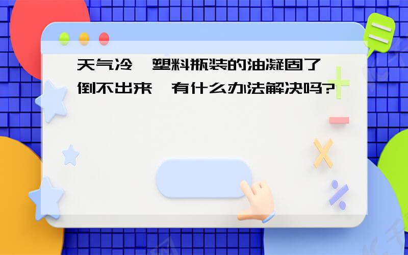 天气冷,塑料瓶装的油凝固了,倒不出来,有什么办法解决吗?