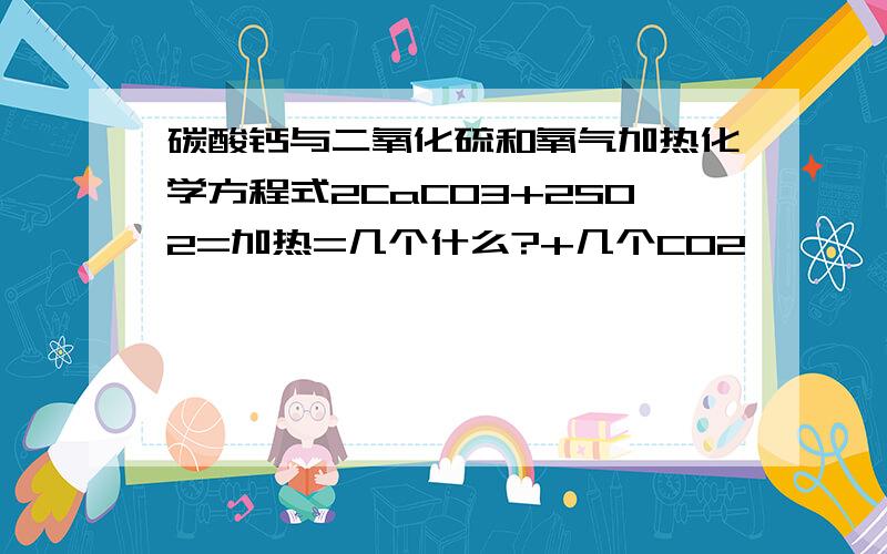 碳酸钙与二氧化硫和氧气加热化学方程式2CaCO3+2SO2=加热=几个什么?+几个CO2