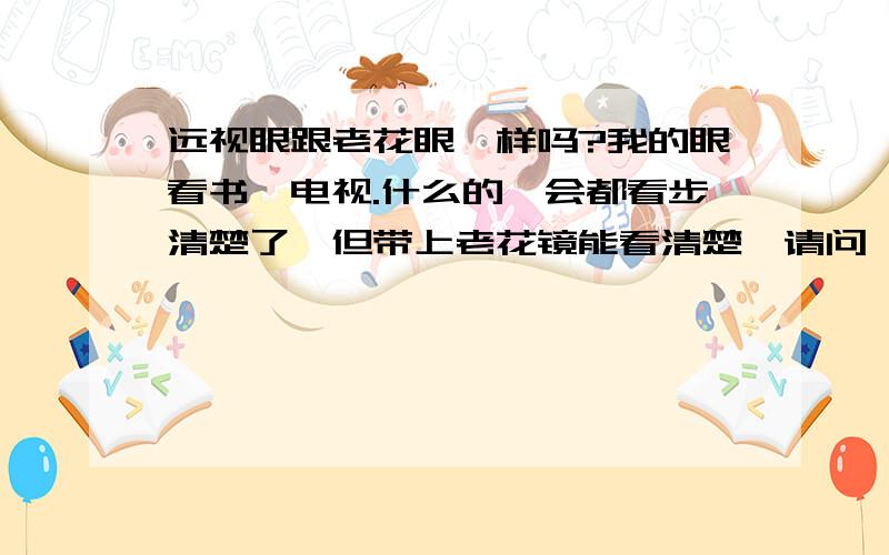 远视眼跟老花眼一样吗?我的眼看书,电视.什么的一会都看步清楚了,但带上老花镜能看清楚,请问一下是怎么回事?