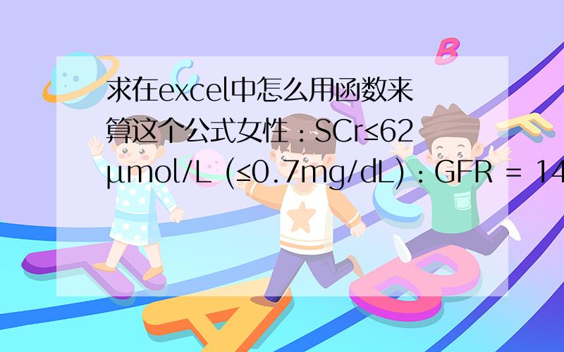 求在excel中怎么用函数来算这个公式女性：SCr≤62μmol/L (≤0.7mg/dL)：GFR = 144 × (Scr/0.7)-0.329× (0.993)AgeSCr>62μmol/L (>0.7mg/dL)：GFR = 144 × (Scr/0.7)-1.209 × (0.993)Age男性：SCr≤80μmol/L (≤0.9mg/dL)：GFR = 141