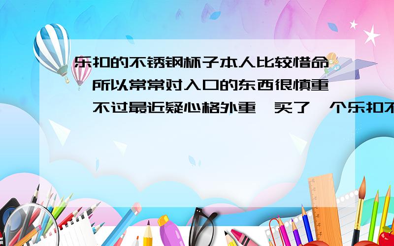 乐扣的不锈钢杯子本人比较惜命,所以常常对入口的东西很慎重,不过最近疑心格外重,买了一个乐扣不锈钢的水杯,说是不锈钢18/8（就是不锈钢304的）,我听说这种不锈钢特贵,但是这个水杯就六