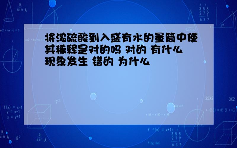 将浓硫酸到入盛有水的量筒中使其稀释是对的吗 对的 有什么现象发生 错的 为什么